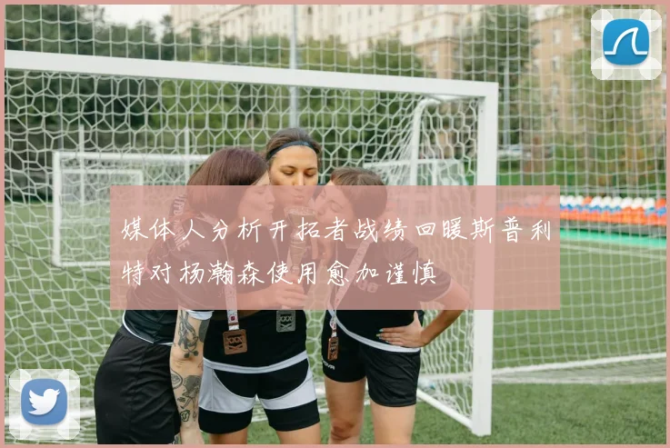 媒体人分析开拓者战绩回暖斯普利特对杨瀚森使用愈加谨慎