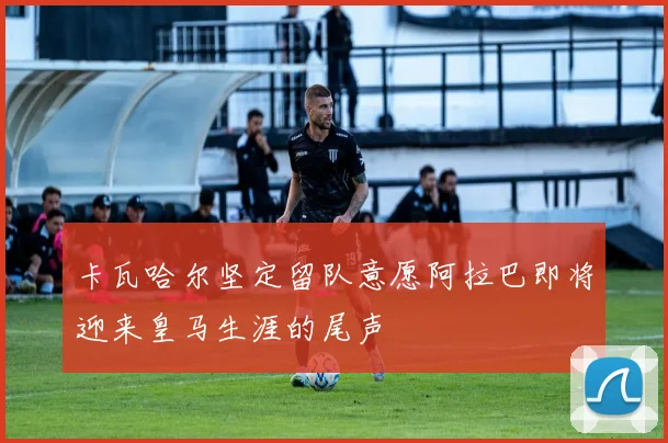 卡瓦哈尔坚定留队意愿阿拉巴即将迎来皇马生涯的尾声