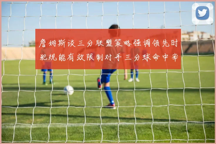 詹姆斯谈三分联盟策略强调领先时犯规能有效限制对手三分球命中率
