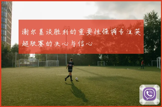 谢尔基谈胜利的重要性强调专注英超联赛的决心与信心