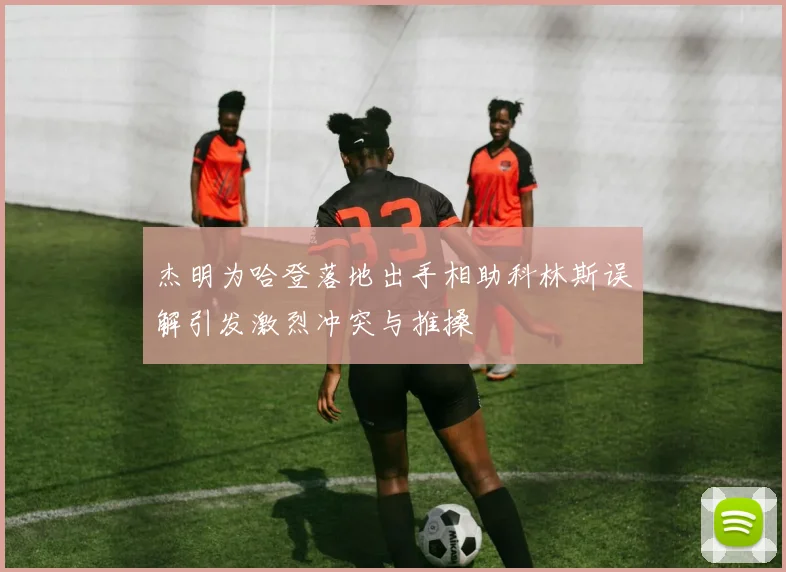 杰明为哈登落地出手相助科林斯误解引发激烈冲突与推搡