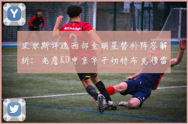 皮尔斯评选西部全明星替补阵容解析：老詹KD申京华子切特布克穆雷的实力对比