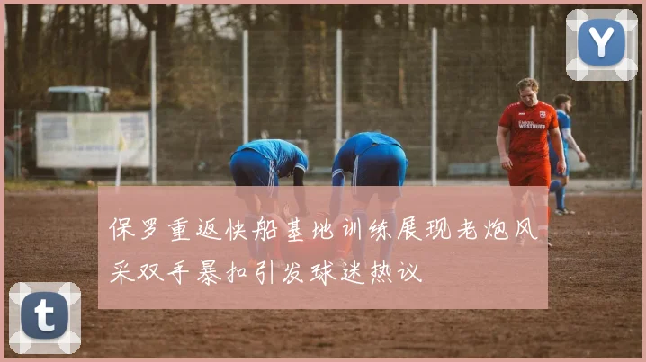 保罗重返快船基地训练展现老炮风采双手暴扣引发球迷热议